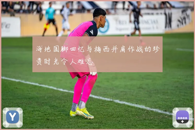 海地国脚回忆与梅西并肩作战的珍贵时光令人难忘