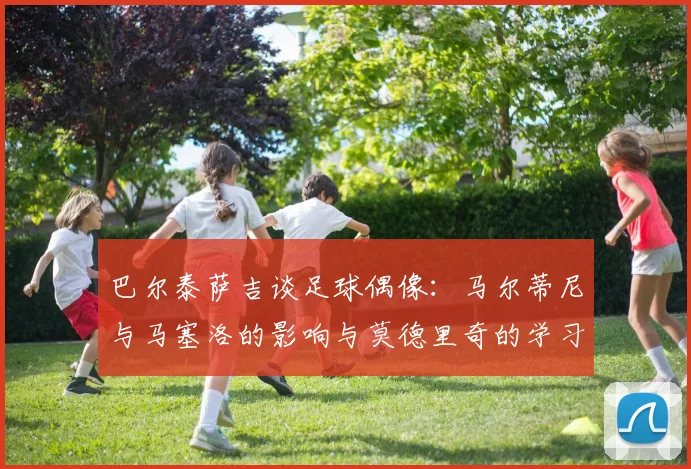 巴尔泰萨吉谈足球偶像:马尔蒂尼与马塞洛的影响与莫德里奇的学习价值