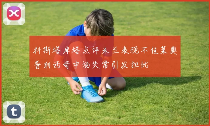 科斯塔库塔点评米兰表现不佳莱奥普利西奇中场失常引发担忧