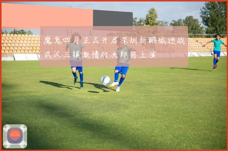 魔鬼四月正式开启深圳新鹏城迎战武汉三镇激情对决即将上演