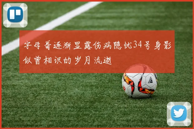 字母哥逐渐显露伤病隐忧34号身影似曾相识的岁月流逝