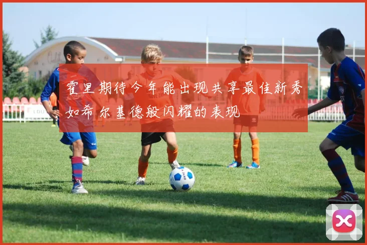 霍里期待今年能出现共享最佳新秀如希尔基德般闪耀的表现
