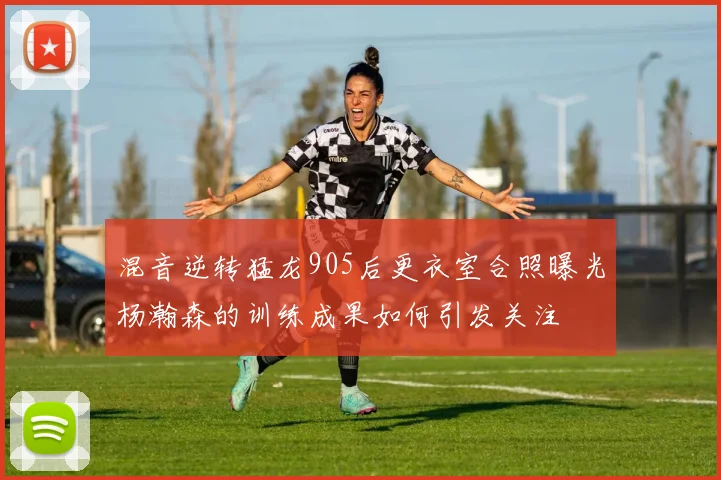 混音逆转猛龙905后更衣室合照曝光杨瀚森的训练成果如何引发关注
