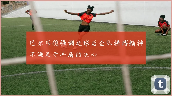 巴尔韦德强调进球后全队拼搏精神不满足于平局的决心
