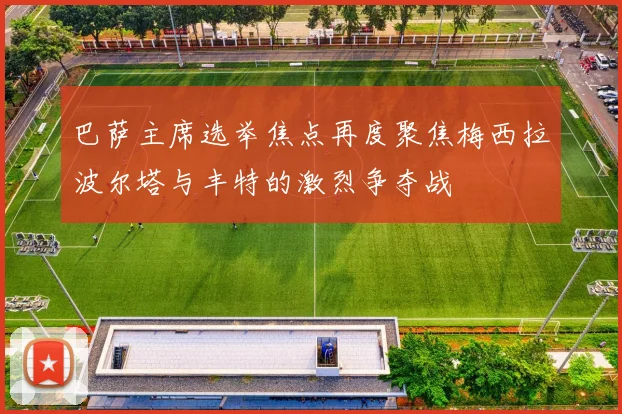 巴萨主席选举焦点再度聚焦梅西拉波尔塔与丰特的激烈争夺战