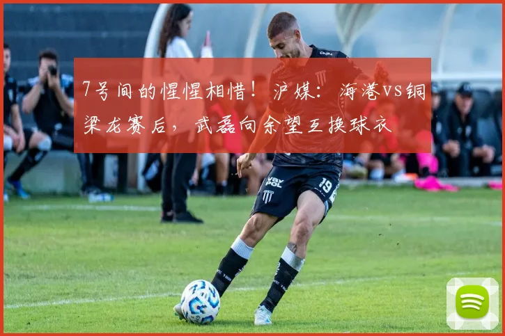 7号间的惺惺相惜!沪媒:海港vs铜梁龙赛后,武磊向余望互换球衣