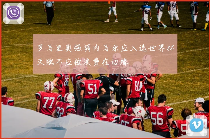 罗马里奥强调内马尔应入选世界杯天赋不应被浪费在边缘