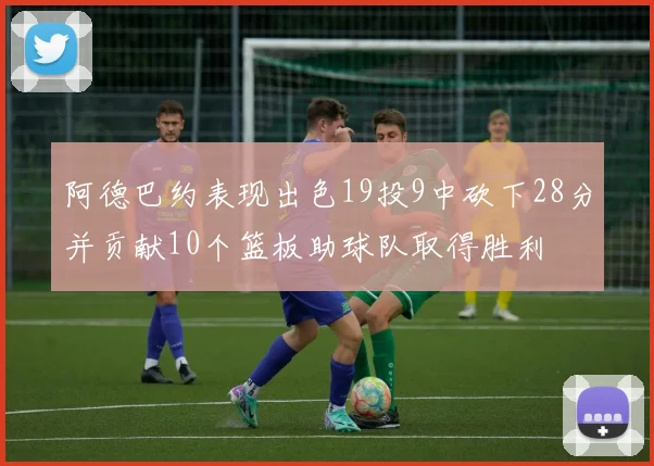 阿德巴约表现出色19投9中砍下28分并贡献10个篮板助球队取得胜利