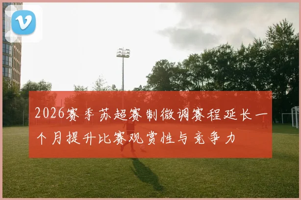 2026赛季苏超赛制微调赛程延长一个月提升比赛观赏性与竞争力