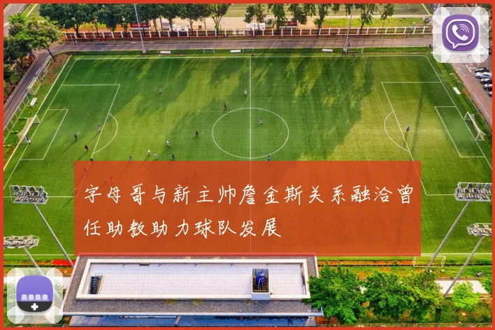 字母哥与新主帅詹金斯关系融洽曾任助教助力球队发展