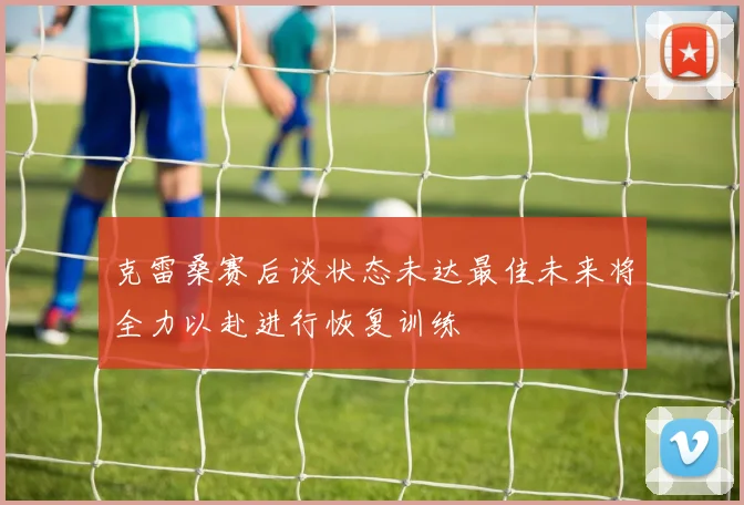 克雷桑赛后谈状态未达最佳未来将全力以赴进行恢复训练