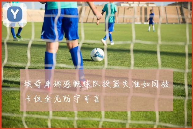 埃奇库姆感慨球队投篮失准如同被卡住全无防守可言