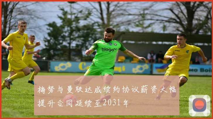 梅努与曼联达成续约协议薪资大幅提升合同延续至2031年