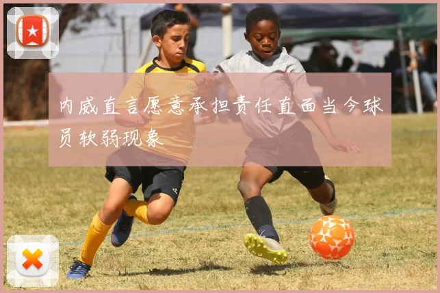 内威直言愿意承担责任直面当今球员软弱现象