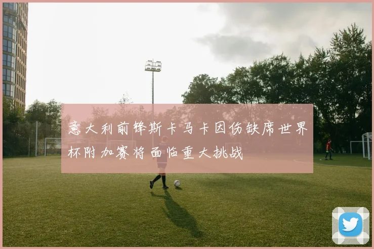 意大利前锋斯卡马卡因伤缺席世界杯附加赛将面临重大挑战