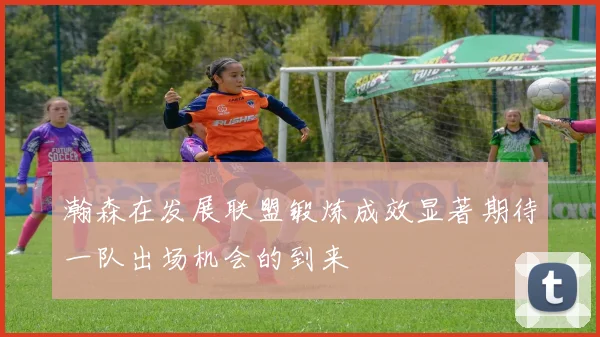 瀚森在发展联盟锻炼成效显著期待一队出场机会的到来