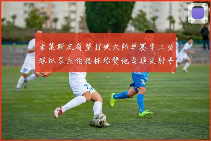 吉莱斯皮有望打破太阳单赛季三分球纪录杰伦格林称赞他是顶尖射手