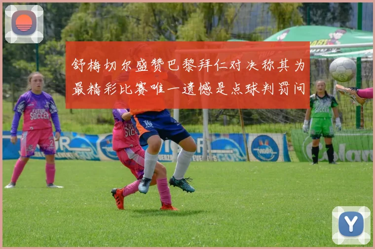 舒梅切尔盛赞巴黎拜仁对决称其为最精彩比赛唯一遗憾是点球判罚问题