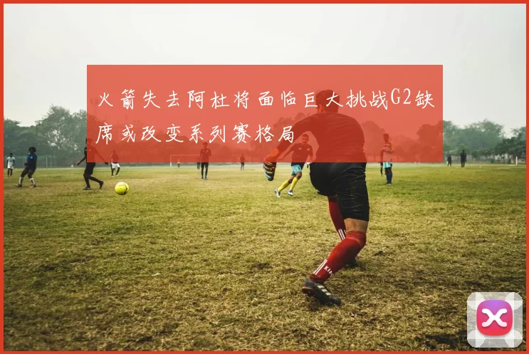 火箭失去阿杜将面临巨大挑战G2缺席或改变系列赛格局