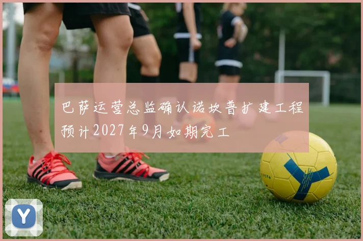 巴萨运营总监确认诺坎普扩建工程预计2027年9月如期完工
