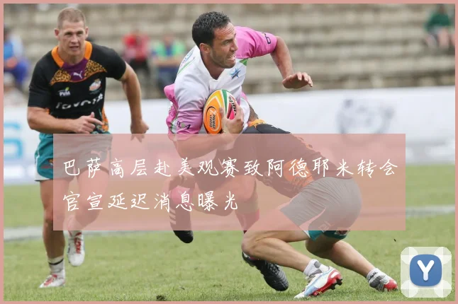 巴萨高层赴美观赛致阿德耶米转会官宣延迟消息曝光